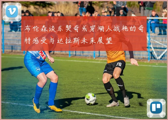 布伦森谈东契奇或穿湖人战袍的奇特感受与达拉斯未来展望