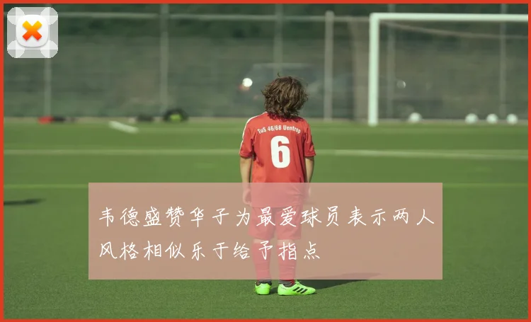韦德盛赞华子为最爱球员表示两人风格相似乐于给予指点