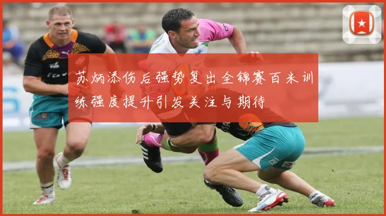 苏炳添伤后强势复出全锦赛百米训练强度提升引发关注与期待