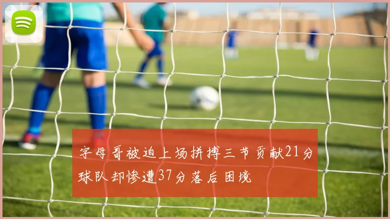 字母哥被迫上场拼搏三节贡献21分球队却惨遭37分落后困境