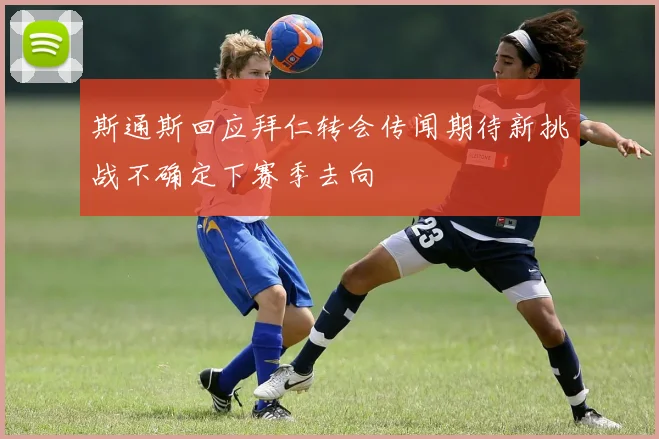 斯通斯回应拜仁转会传闻期待新挑战不确定下赛季去向