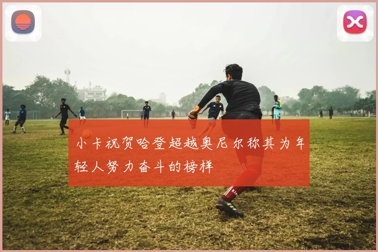 小卡祝贺哈登超越奥尼尔称其为年轻人努力奋斗的榜样