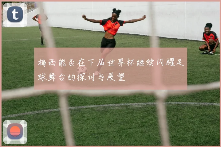 梅西能否在下届世界杯继续闪耀足球舞台的探讨与展望