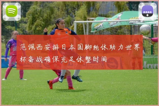 范佩西安排日本国脚轮休助力世界杯备战确保充足休整时间