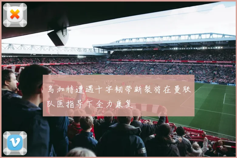 乌加特遭遇十字韧带断裂将在曼联队医指导下全力康复