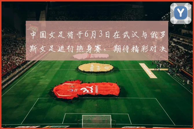 中国女足将于6月3日在武汉与俄罗斯女足进行热身赛，期待精彩对决