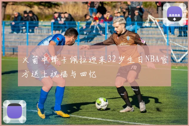 火箭中锋卡佩拉迎来32岁生日NBA官方送上祝福与回忆