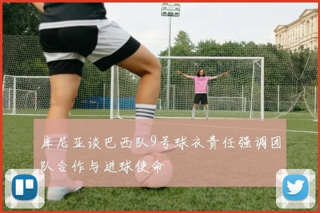 库尼亚谈巴西队9号球衣责任强调团队合作与进球使命