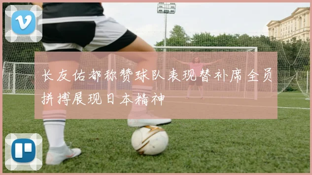 长友佑都称赞球队表现替补席全员拼搏展现日本精神