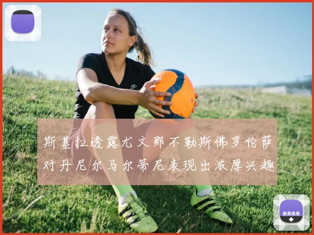 斯基拉透露尤文那不勒斯佛罗伦萨对丹尼尔马尔蒂尼表现出浓厚兴趣