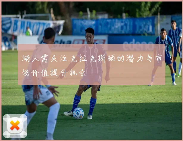 湖人需关注克拉克斯顿的潜力与市场价值提升机会