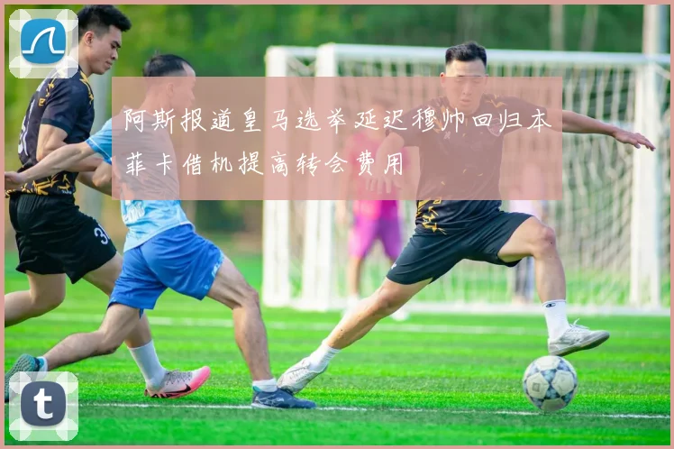 阿斯报道皇马选举延迟穆帅回归本菲卡借机提高转会费用