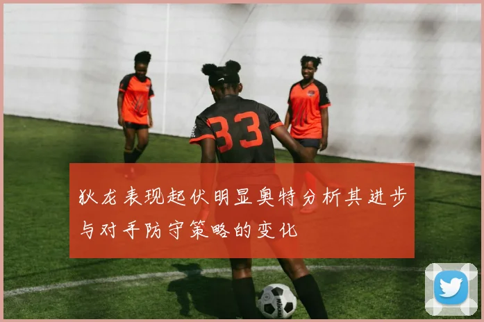狄龙表现起伏明显奥特分析其进步与对手防守策略的变化