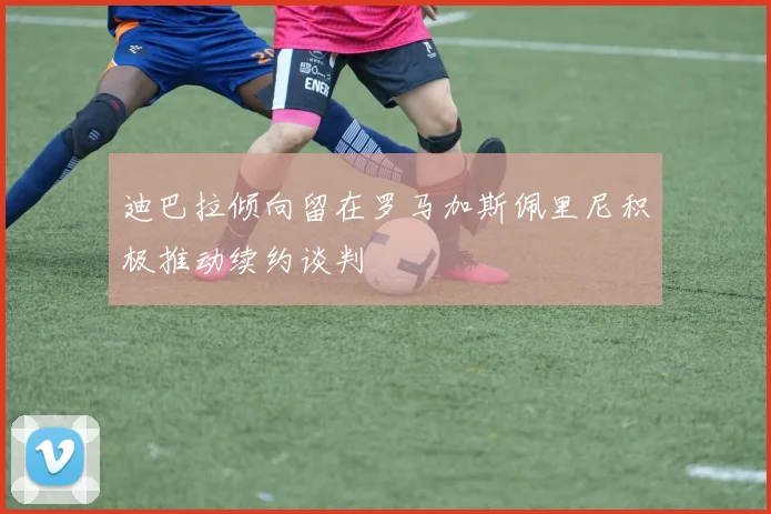 迪巴拉倾向留在罗马加斯佩里尼积极推动续约谈判