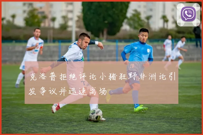 克洛普拒绝评论小猪狂野非洲论引发争议并迅速离场