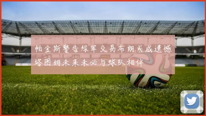 帕金斯警告绿军交易布朗或成遗憾塔图姆未来未必与球队相伴