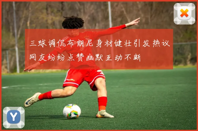三球调侃布朗尼身材健壮引发热议网友纷纷点赞幽默互动不断