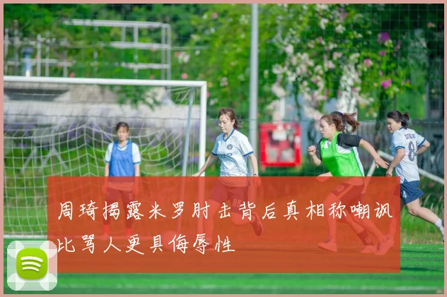 周琦揭露米罗肘击背后真相称嘲讽比骂人更具侮辱性